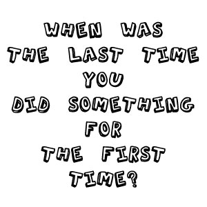 When was the last time you did something for the first time?